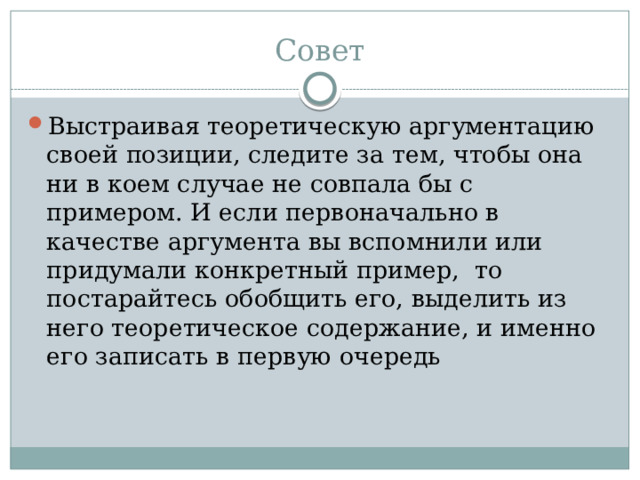 Совет Выстраивая теоретическую аргументацию своей позиции, следите за тем, чтобы она ни в коем случае не совпала бы с примером. И если первоначально в качестве аргумента вы вспомнили или придумали конкретный пример, то постарайтесь обобщить его, выделить из него теоретическое содержание, и именно его записать в первую очередь 