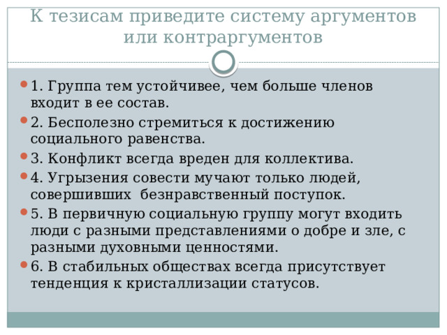 К тезисам приведите систему аргументов или контраргументов 1. Группа тем устойчивее, чем больше членов входит в ее состав. 2. Бесполезно стремиться к достижению социального равенства. 3. Конфликт всегда вреден для коллектива. 4. Угрызения совести мучают только людей, совершивших безнравственный поступок. 5. В первичную социальную группу могут входить люди с разными представлениями о добре и зле, с разными духовными ценностями. 6. В стабильных обществах всегда присутствует тенденция к кристаллизации статусов. 