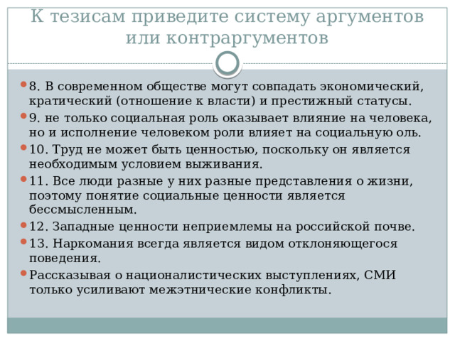 К тезисам приведите систему аргументов или контраргументов 8. В современном обществе могут совпадать экономический, кратический (отношение к власти) и престижный статусы. 9. не только социальная роль оказывает влияние на человека, но и исполнение человеком роли влияет на социальную оль. 10. Труд не может быть ценностью, поскольку он является необходимым условием выживания. 11. Все люди разные у них разные представления о жизни, поэтому понятие социальные ценности является бессмысленным. 12. Западные ценности неприемлемы на российской почве. 13. Наркомания всегда является видом отклоняющегося поведения. Рассказывая о националистических выступлениях, СМИ только усиливают межэтнические конфликты. 