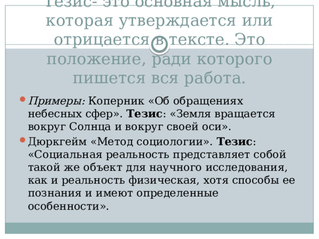 Тезис- это основная мысль, которая утверждается или отрицается в тексте. Это положение, ради которого пишется вся работа.   Примеры: Коперник «Об обращениях небесных сфер». Тезис : «Земля вращается вокруг Солнца и вокруг своей оси». Дюркгейм «Метод социологии». Тезис : «Социальная реальность представляет собой такой же объект для научного исследования, как и реальность физическая, хотя способы ее познания и имеют определенные особенности». 
