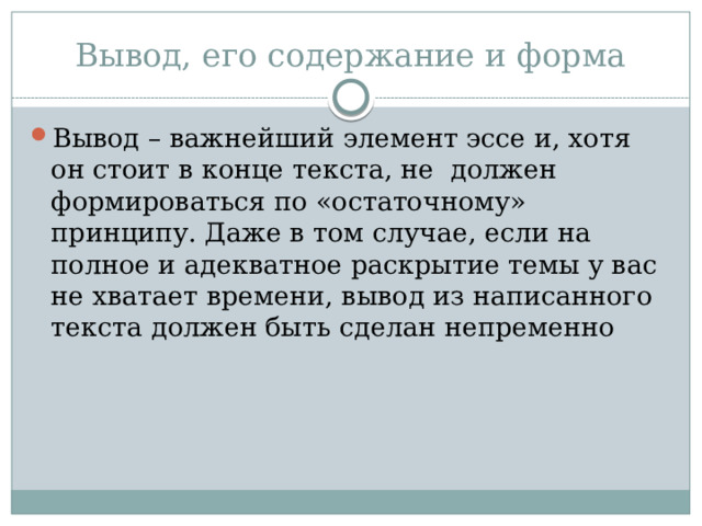 Вывод, его содержание и форма Вывод – важнейший элемент эссе и, хотя он стоит в конце текста, не должен формироваться по «остаточному» принципу. Даже в том случае, если на полное и адекватное раскрытие темы у вас не хватает времени, вывод из написанного текста должен быть сделан непременно 