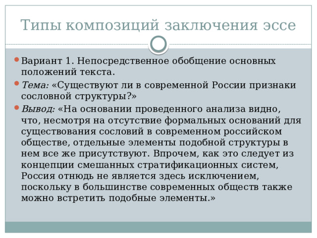 Типы композиций заключения эссе Вариант 1. Непосредственное обобщение основных положений текста. Тема: «Существуют ли в современной России признаки сословной структуры?» Вывод: «На основании проведенного анализа видно, что, несмотря на отсутствие формальных оснований для существования сословий в современном российском обществе, отдельные элементы подобной структуры в нем все же присутствуют. Впрочем, как это следует из концепции смешанных стратификационных систем, Россия отнюдь не является здесь исключением, поскольку в большинстве современных обществ также можно встретить подобные элементы.» 