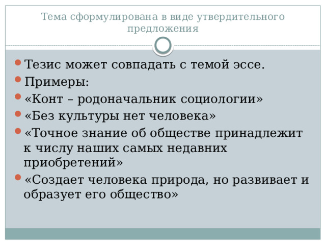 Тема сформулирована в виде утвердительного предложения Тезис может совпадать с темой эссе. Примеры: «Конт – родоначальник социологии» «Без культуры нет человека» «Точное знание об обществе принадлежит к числу наших самых недавних приобретений» «Создает человека природа, но развивает и образует его общество» 