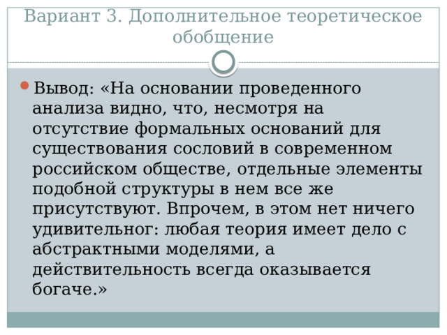 Вариант 3. Дополнительное теоретическое обобщение Вывод: «На основании проведенного анализа видно, что, несмотря на отсутствие формальных оснований для существования сословий в современном российском обществе, отдельные элементы подобной структуры в нем все же присутствуют. Впрочем, в этом нет ничего удивительног: любая теория имеет дело с абстрактными моделями, а действительность всегда оказывается богаче.» 