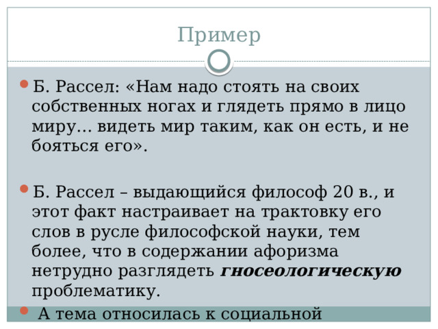 Пример Б. Рассел: «Нам надо стоять на своих собственных ногах и глядеть прямо в лицо миру… видеть мир таким, как он есть, и не бояться его». Б. Рассел – выдающийся философ 20 в., и этот факт настраивает на трактовку его слов в русле философской науки, тем более, что в содержании афоризма нетрудно разглядеть гносеологическую проблематику.  А тема относилась к социальной психологии. 