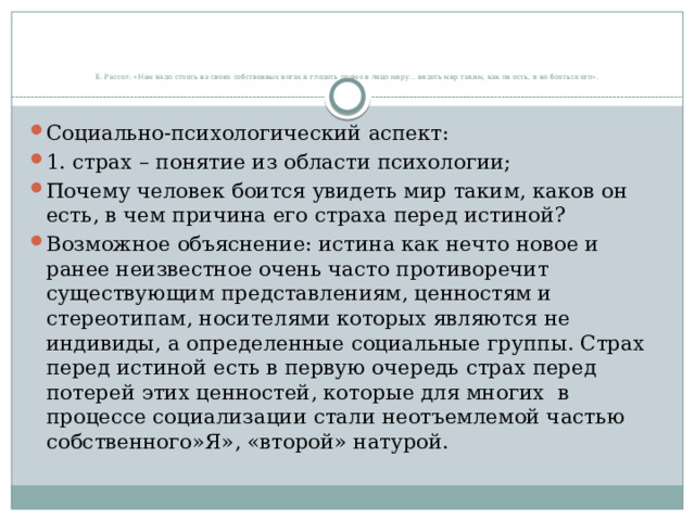       Б. Рассел: «Нам надо стоять на своих собственных ногах и глядеть прямо в лицо миру… видеть мир таким, как он есть, и не бояться его».   Социально-психологический аспект: 1. страх – понятие из области психологии; Почему человек боится увидеть мир таким, каков он есть, в чем причина его страха перед истиной? Возможное объяснение: истина как нечто новое и ранее неизвестное очень часто противоречит существующим представлениям, ценностям и стереотипам, носителями которых являются не индивиды, а определенные социальные группы. Страх перед истиной есть в первую очередь страх перед потерей этих ценностей, которые для многих в процессе социализации стали неотъемлемой частью собственного»Я», «второй» натурой. 