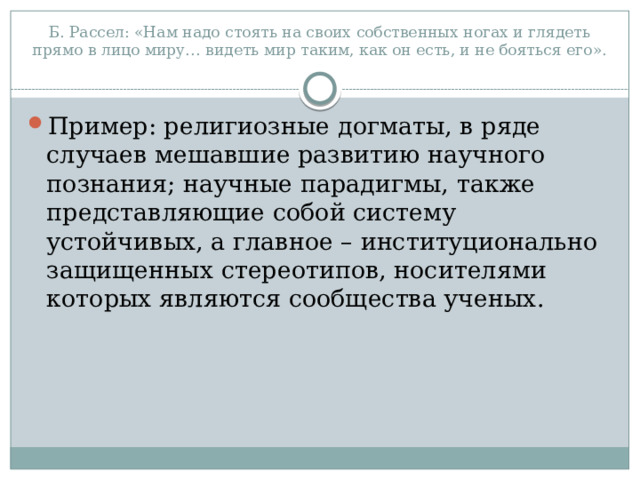 Б. Рассел: «Нам надо стоять на своих собственных ногах и глядеть прямо в лицо миру… видеть мир таким, как он есть, и не бояться его».   Пример: религиозные догматы, в ряде случаев мешавшие развитию научного познания; научные парадигмы, также представляющие собой систему устойчивых, а главное – институционально защищенных стереотипов, носителями которых являются сообщества ученых. 