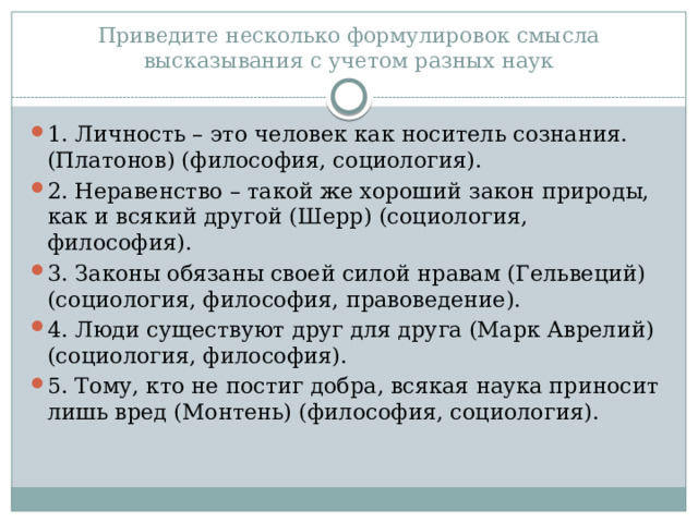Приведите несколько формулировок смысла высказывания с учетом разных наук 1. Личность – это человек как носитель сознания. (Платонов) (философия, социология). 2. Неравенство – такой же хороший закон природы, как и всякий другой (Шерр) (социология, философия). 3. Законы обязаны своей силой нравам (Гельвеций) (социология, философия, правоведение). 4. Люди существуют друг для друга (Марк Аврелий) (социология, философия). 5. Тому, кто не постиг добра, всякая наука приносит лишь вред (Монтень) (философия, социология). 