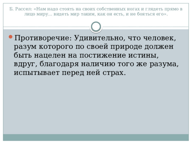 Б. Рассел: «Нам надо стоять на своих собственных ногах и глядеть прямо в лицо миру… видеть мир таким, как он есть, и не бояться его».   Противоречие: Удивительно, что человек, разум которого по своей природе должен быть нацелен на постижение истины, вдруг, благодаря наличию того же разума, испытывает перед ней страх. 