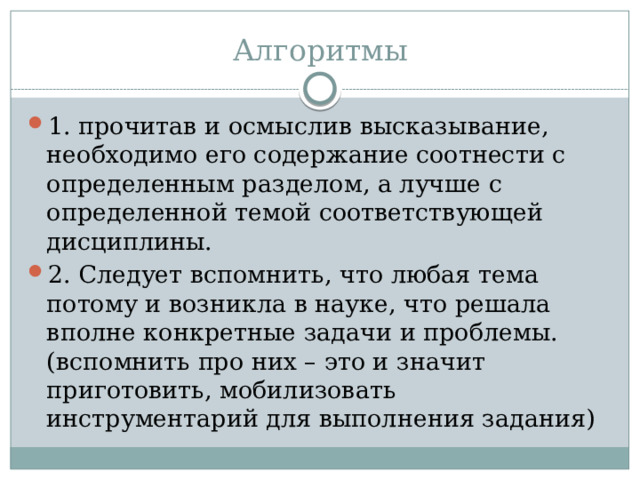 Алгоритмы 1. прочитав и осмыслив высказывание, необходимо его содержание соотнести с определенным разделом, а лучше с определенной темой соответствующей дисциплины. 2. Следует вспомнить, что любая тема потому и возникла в науке, что решала вполне конкретные задачи и проблемы. (вспомнить про них – это и значит приготовить, мобилизовать инструментарий для выполнения задания) 