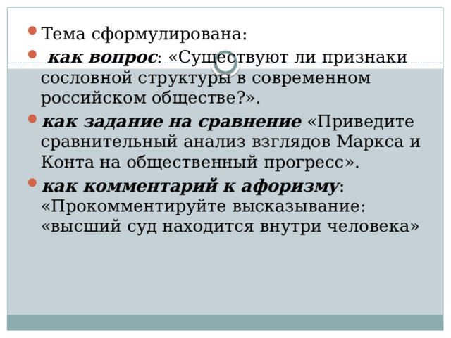 Тема сформулирована:  как вопрос : «Существуют ли признаки сословной структуры в современном российском обществе?». как задание на сравнение «Приведите сравнительный анализ взглядов Маркса и Конта на общественный прогресс». как комментарий к афоризму : «Прокомментируйте высказывание: «высший суд находится внутри человека» 
