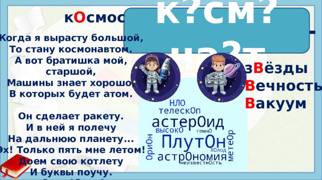 к О смос к?см?на?т к о см о на в т Когда я вырасту большой, То стану космонавтом. А вот братишка мой, старшой, Машины знает хорошо, В которых будет атом.  Он сделает ракету. И в ней я полечу На дальнюю планету... Эх! Только пять мне летом! Доем свою котлету И буквы поучу.  Дмитрий Толстой з В ёзды В ечность В акуум Иcтoчники: https://wordscloud.pythonanywhere.com/ https://im0-tub-ru.yandex.net/i?id=c91de9c57239cb4a80af415f02d1c089&n=13 https://i.pinimg.com/originals/6c/ed/17/6ced17140ca81ce7f6ce6df1c2346b56.png https://million-otkrytok.ru/upload/iblock/617/6176fbce0c9d365ea0ec03fedc71ba90.jpg http://veravverav.blogspot.com/2015/06/blog-post_50.html  