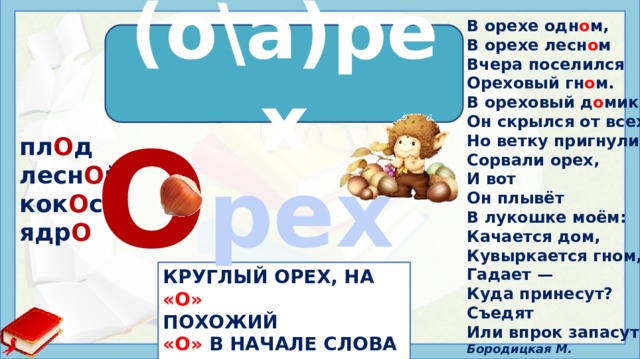 В орехе одн о м, В орехе лесн о м Вчера поселился Ореховый гн о м. В ореховый д о мик Он скрылся от всех, Но ветку пригнули, Сорвали орех, И вот Он плывёт В лукошке моём: Качается дом,  Кувыркается гном,  Гадает —  Куда принесут?  Съедят  Или впрок запасут? Бородицкая М.  (о\а)рех о рех О рех пл О д лесн О й кок О с ядр О Иcтoчники: http://images.myshared.ru/6/589951/slide_22.jpg https://www.chitalnya.ru/upload3/757/849737a58eba42ac9215a2d46ca80271.jpg https://chto-takoe-lyubov.net/stixi-pro-orexi/ https://i.pinimg.com/originals/81/92/3c/81923c80ab5618441028ff7a9505adbb.jpg КРУГЛЫЙ ОРЕХ, НА «О» ПОХОЖИЙ «О» В НАЧАЛЕ СЛОВА ТОЖЕ.  