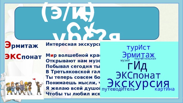 к с к (э/и) урс?я э кск урс и я Э рмитаж экс понат Интересная экскурсия  М и р волшебной красоты Открывают нам музеи. Побывал сегодня ты В Третьяковской галерее. Ты теперь совсем большой. Понимаешь мысли, чувства. Я желаю всей душой. Чтобы ты любил искусство. ЭКСКУРСИЯ, существительное. Прогулка, выезд куда-либо ЭКСКУРСИЯ, существительное. Коллективное путешествие, посещение каких-либо мест ЭКСКУРСИЯ, существительное. Перен. группа, совершающая такое посещение Источники: https://i.mycdn.me/i?r=AzEPZsRbOZEKgBhR0XGMT1Rk5XzBFpk1KgXkPUtbHAFFqqaKTM5SRkZCeTgDn6uOyic https://wordscloud.pythonanywhere.com/ https://ped-kopilka.ru/stihi-dlja-detei/stihi-dlja-doshkolnikov-stihi-pro-detei.html https://sociation.org/labs/wordcloud/#%D1%8D%D0%BA%D1%81%D0%BA%D1%83%D1%80%D1%81%D0%B8%D1%8F  