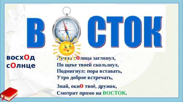 в?сток в о сток Если ты проснулся рано, И в твоё ок о шко прямо Лучик с о лнца заглянул, По щеке твоей скользнул, Подмигнул: пора вставать, Утро доброе встречать, Знай, окн о твоё, дружок, Смотрит прямо на ВОСТОК . вocx О д c О лнцe Иcтoчники: https://slova.textologia.ru/definit/vostok/?q=657&n=1353 http://образование44.рф/Manturovo/Sun_New/SiteAssets/SitePages/2%20младшая%20группа/orig.gif https://www.kidsclever.ru/content/stihi-pro-vostok https://ds05.infourok.ru/uploads/ex/131d/00108ddc-67ea3a74/hello_html_eb7b4cd.jpg  