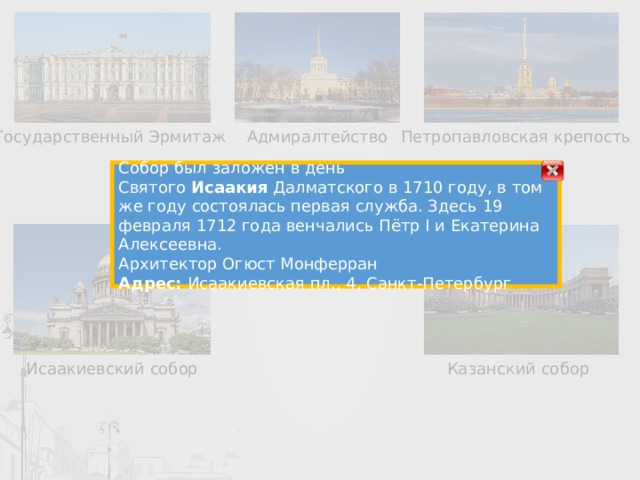 Государственный Эрмитаж Адмиралтейство Петропавловская крепость Собор был заложен в день Святого  Исаакия  Далматского в 1710 году, в том же году состоялась первая служба. Здесь 19 февраля 1712 года венчались Пётр I и Екатерина Алексеевна. Архитектор Огюст Монферран Адрес:  Исаакиевская пл., 4, Санкт-Петербург Исаакиевский собор Казанский собор 