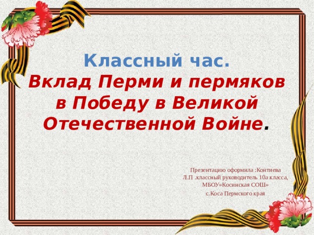 Классный час.  Вклад Перми и пермяков в Победу в Великой Отечественной Войне .   Презентацию оформила :Контиева Л.П .классный руководитель 10а класса, МБОУ»Косинская СОШ» с.Коса Пермского края 