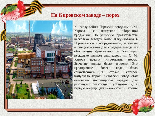 На Кировском заводе – порох К началу войны Пермский завод им. С.М. Кирова не выпускал оборонной продукции. По решению правительства несколько заводов были эвакуированы в Пермь вместе с оборудованием, рабочими и специалистами для создания завода по обеспечению фронта порохом. Уже через несколько месяцев цеха завода им. С. М. Кирова начали изготовлять порох. Значение завода было огромно. Это предприятие более года было единственным в стране, которое выпускало порох. Кировский завод стал основным поставщиком зарядов для различных реактивных установок и, в первую очередь, для знаменитых «Катюш»   