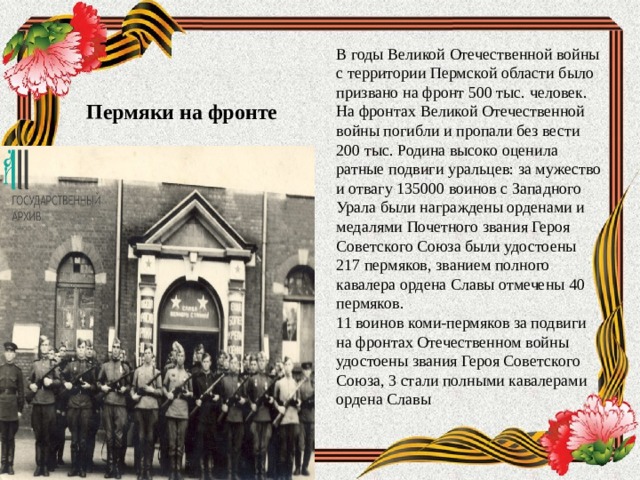 В годы Великой Отечественной войны с территории Пермской области было призвано на фронт 500 тыс. человек. На фронтах Великой Отечественной войны погибли и пропали без вести 200 тыс. Родина высоко оценила ратные подвиги уральцев: за мужество и отвагу 135000 воинов с Западного Урала были награждены орденами и медалями Почетного звания Героя Советского Союза были удостоены 217 пермяков, званием полного кавалера ордена Славы отмечены 40 пермяков. 11 воинов коми-пермяков за подвиги на фронтах Отечественном войны удостоены звания Героя Советского Союза, 3 стали полными кавалерами ордена Славы Пермяки на фронте 