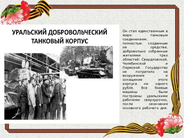   Он стал единственным в мире танковым соединением, полностью созданным на средства, добровольно собранные жителями трех областей: Свердловской, Челябинской и Пермской. Государство не потратило на вооружение и оснащение этого корпуса ни одного рубля. Все боевые машины были построены уральскими рабочими сверхурочно, после окончания основного рабочего дня.     