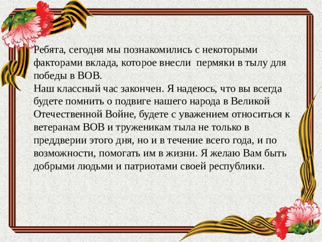 Ребята, сегодня мы познакомились с некоторыми факторами вклада, которое внесли пермяки в тылу для победы в ВОВ.  Наш классный час закончен. Я надеюсь, что вы всегда будете помнить о подвиге нашего народа в Великой Отечественной Войне, будете с уважением относиться к ветеранам ВОВ и труженикам тыла не только в преддверии этого дня, но и в течение всего года, и по возможности, помогать им в жизни. Я желаю Вам быть добрыми людьми и патриотами своей республики.   