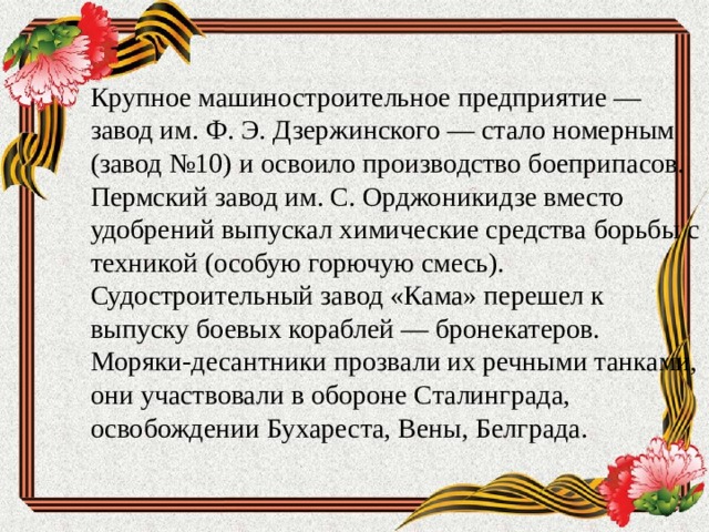 Крупное машиностроительное предприятие — завод им. Ф. Э. Дзержинского — стало номерным (завод №10) и освоило производство боеприпасов. Пермский завод им. С. Орджоникидзе вместо удобрений выпускал химические средства борьбы с техникой (особую горючую смесь). Судостроительный завод «Кама» перешел к выпуску боевых кораблей — бронекатеров. Моряки-десантники прозвали их речными танками, они участвовали в обороне Сталинграда, освобождении Бухареста, Вены, Белграда.   
