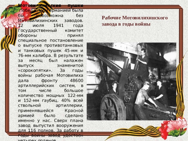 Рабочие Мотовилихинского завода в годы войны Мотовилихинские пушки  Победа над Германией была бы невозможна без Мотовилихинских заводов. 12 июля 1941 года Государственный комитет обороны принял специальное постановление о выпуске противотанковых и танковых пушек 45-мм и 76-мм калибра. В результате за месяц был налажен выпуск знаменитой «сорокопятки». За годы войны рабочая Мотовилиха дала фронту 48600 артиллерийских систем, в том числе большое количество мощных 122-мм и 152-мм гаубиц. 40% всей ствольной артиллерии, применявшейся Красной армией было сделано именно у нас. Сверх плана завод выпустил вооружения для 116 полков. За работу в годы войны завод удостоен четырех орденов. 