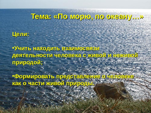 Тема: «По морю, по океану…» Цели:  Учить находить взаимосвязи деятельности человека с живой и неживой природой;  Формировать представление о человеке как о части живой природы. 
