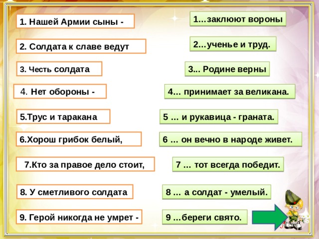 1…заклюют вороны 1. Нашей Армии сыны - 2…ученье и труд.  2. Солдата к славе ведут  3. Честь солдата      3... Родине верны  4. Нет обороны -    4… принимает за великана. 5.Трус и таракана     5 … и рукавица - граната. 6 … он вечно в народе живет. 6.Хорош грибок белый,    7.Кто за правое дело стоит, 7 … тот всегда победит. 8 … а солдат - умелый. 8. У сметливого солдата  9 …береги свято.  9. Герой никогда не умрет - 