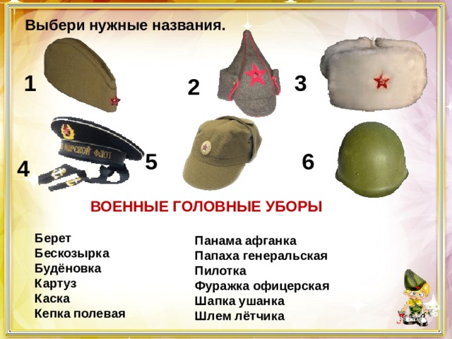 Выбери нужные названия. 1 3 2 5 6 4  ВОЕННЫЕ ГОЛОВНЫЕ УБОРЫ   Берет     Бескозырка  Будёновка  Картуз   Каска  Кепка полевая Панама афганка  Папаха генеральская   Пилотка  Фуражка офицерская  Шапка ушанка  Шлем лётчика 