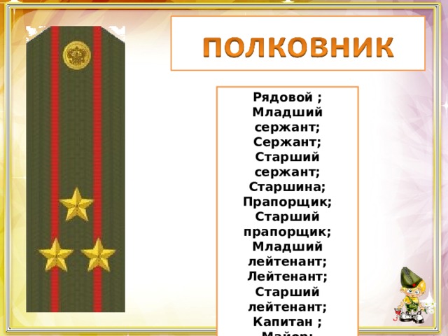 Рядовой ; Младший сержант; Сержант; Старший сержант; Старшина; Прапорщик; Старший прапорщик; Младший лейтенант; Лейтенант; Старший лейтенант; Капитан ; Майор; Подполковник; Полковник. 