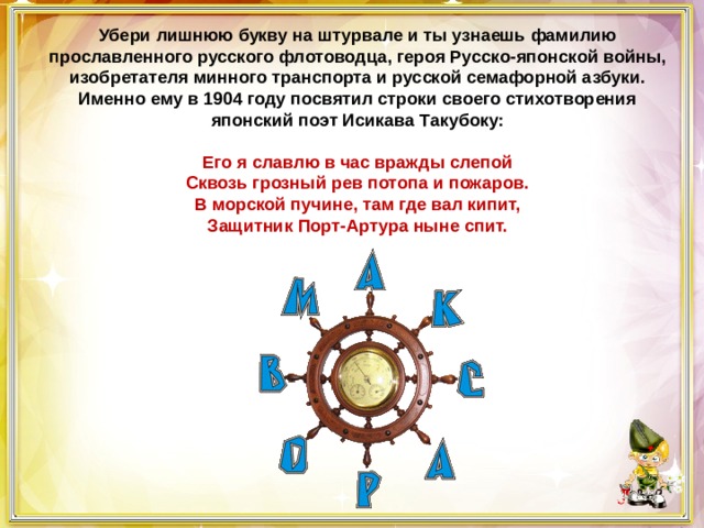 Убери лишнюю букву на штурвале и ты узнаешь фамилию прославленного русского флотоводца, героя Русско-японской войны, изобретателя минного транспорта и русской семафорной азбуки. Именно ему в 1904 году посвятил строки своего стихотворения японский поэт Исикава Такубоку:   Его я славлю в час вражды слепой  Сквозь грозный рев потопа и пожаров.  В морской пучине, там где вал кипит,  Защитник Порт-Артура ныне спит. 