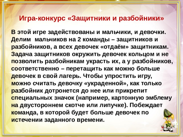  Игра-конкурс «Защитники и разбойники»   В этой игре задействованы и мальчики, и девочки. Делим мальчиков на 2 команды – защитников и разбойников, а всех девочек «отдаём» защитникам. Задача защитников окружить девочек кольцом и не позволить разбойникам украсть их, а у разбойников, соответственно – перетащить как можно больше девочек в свой лагерь. Чтобы упростить игру, можно считать девочку «украденной», как только разбойник дотронется до нее или прикрепит специальных значок (например, картонную эмблему на двустороннем скотче или липучке). Побеждает команда, в которой будет больше девочек по истечении заданного времени. 