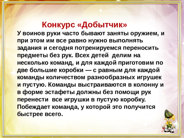  Конкурс «Добытчик»  У воинов руки часто бывают заняты оружием, и при этом им все равно нужно выполнять задания и сегодня потренируемся переносить предметы без рук. Всех детей делим на несколько команд, и для каждой приготовим по две большие коробки — с равным для каждой команды количеством разнообразных игрушек и пустую. Команды выстраиваются в колонну и в форме эстафеты должны без помощи рук перенести  все игрушки в пустую коробку. Побеждает команда, у которой это получится быстрее всего. 