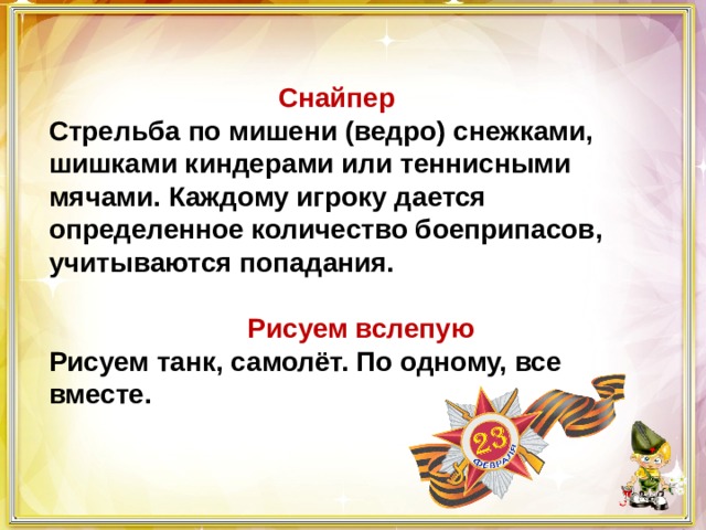  Снайпер Стрельба по мишени (ведро) снежками, шишками киндерами или теннисными мячами. Каждому игроку дается определенное количество боеприпасов, учитываются попадания.   Рисуем вслепую Рисуем танк, самолёт. По одному, все вместе. 