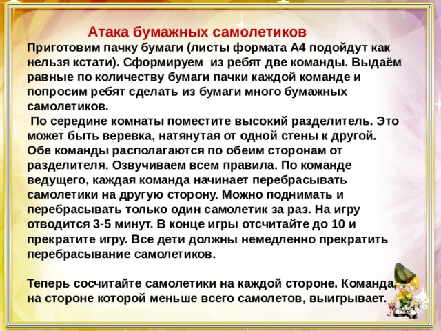  Атака бумажных самолетиков Приготовим пачку бумаги (листы формата А4 подойдут как нельзя кстати). Сформируем из ребят две команды. Выдаём равные по количеству бумаги пачки каждой команде и попросим ребят сделать из бумаги много бумажных самолетиков.   По середине комнаты поместите высокий разделитель. Это может быть веревка, натянутая от одной стены к другой. Обе команды располагаются по обеим сторонам от разделителя. Озвучиваем всем правила. По команде ведущего, каждая команда начинает перебрасывать самолетики на другую сторону. Можно поднимать и перебрасывать только один самолетик за раз. На игру отводится 3-5 минут. В конце игры отсчитайте до 10 и прекратите игру. Все дети должны немедленно прекратить перебрасывание самолетиков.   Теперь сосчитайте самолетики на каждой стороне. Команда, на стороне которой меньше всего самолетов, выигрывает. 