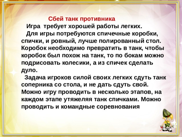  Сбей танк противника  Игра требует хорошей работы легких.  Для игры потребуются спичечные коробки, спички, и ровный, лучше полированный стол. Коробок необходимо превратить в танк, чтобы коробок был похож на танк, то по бокам можно подрисовать колесики, а из спичек сделать дуло.  Задача игроков силой своих легких сдуть танк соперника со стола, и не дать сдуть свой. Можно игру проводить в несколько этапов, на каждом этапе утяжеляя танк спичками. Можно проводить и командные соревнования 