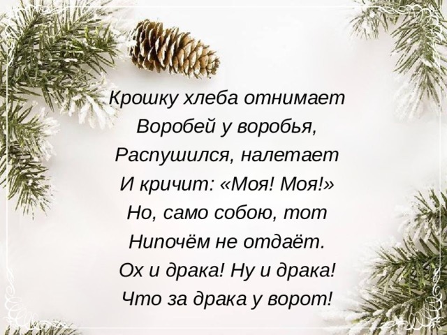 Крошку хлеба отнимает Воробей у воробья, Распушился, налетает И кричит: «Моя! Моя!» Но, само собою, тот Нипочём не отдаёт. Ох и драка! Ну и драка! Что за драка у ворот! 