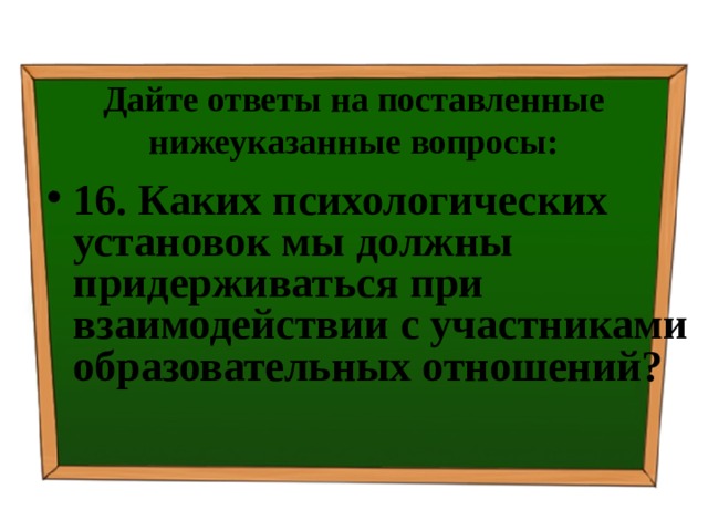Дайте ответы на поставленные нижеуказанные вопросы: 16. Каких психологических установок мы должны придерживаться при взаимодействии с участниками образовательных отношений? 