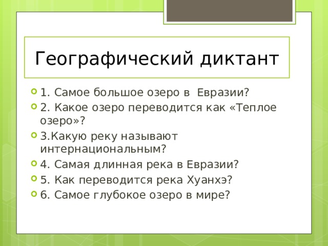 Географический диктант 1. Самое большое озеро в Евразии? 2. Какое озеро переводится как «Теплое озеро»? 3.Какую реку называют интернациональным? 4. Самая длинная река в Евразии? 5. Как переводится река Хуанхэ? 6. Самое глубокое озеро в мире? 