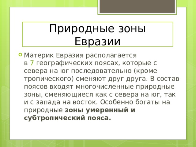 Природные зоны Евразии Материк Евразия располагается в  7  географических поясах, которые с севера на юг последовательно (кроме тропического) сменяют друг друга. В состав поясов входят многочисленные природные зоны, сменяющиеся как с севера на юг, так и с запада на восток. Особенно богаты на природные зоны умеренный и субтропический пояса. 