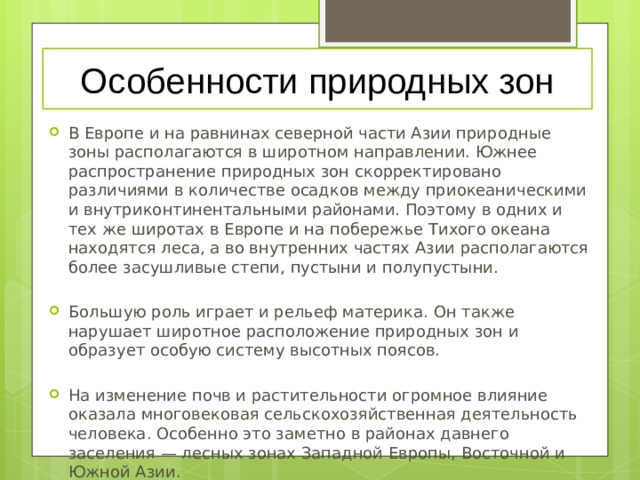 Особенности природных зон В Европе и на равнинах северной части Азии природные зоны располагаются в широтном направлении. Южнее распространение природных зон скорректировано различиями в количестве осадков между приокеаническими и внутриконтинентальными районами. Поэтому в одних и тех же широтах в Европе и на побережье Тихого океана находятся леса, а во внутренних частях Азии располагаются более засушливые степи, пустыни и полупустыни.   Большую роль играет и рельеф материка. Он также нарушает широтное расположение природных зон и образует особую систему высотных поясов.   На изменение почв и растительности огромное влияние оказала многовековая сельскохозяйственная деятельность человека. Особенно это заметно в районах давнего заселения — лесных зонах Западной Европы, Восточной и Южной Азии. 