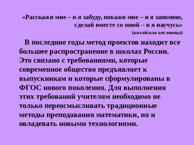 «Расскажи мне – и я забуду, покажи мне – и я запомню, сделай вместе со мной – и я научусь» (китайская пословица)  В последние годы метод проектов находит все большее распространение в школах России. Это связано с требованиями, которые современное общество предъявляет к выпускникам и которые сформулированы в ФГОС нового поколения. Для выполнения этих требований учителям необходимо не только переосмысливать традиционные методы преподавания математики, но и овладевать новыми технологиями. 