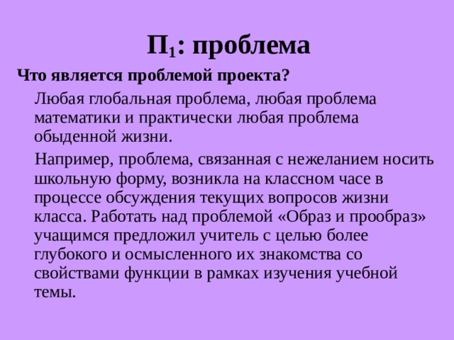П 1 : проблема Что является проблемой проекта ?  Любая глобальная проблема, любая проблема математики и практически любая проблема обыденной жизни.  Например, проблема, связанная с нежеланием носить школьную форму, возникла на классном часе в процессе обсуждения текущих вопросов жизни класса. Работать над проблемой «Образ и прообраз» учащимся предложил учитель с целью более глубокого и осмысленного их знакомства со свойствами функции в рамках изучения учебной темы. 