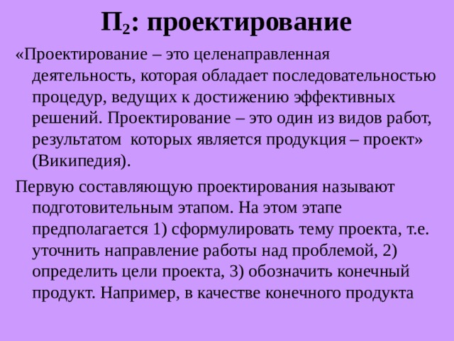 П 2 : проектирование «Проектирование – это целенаправленная деятельность, которая обладает последовательностью процедур, ведущих к достижению эффективных решений. Проектирование – это один из видов работ, результатом которых является продукция – проект» (Википедия). Первую составляющую проектирования называют подготовительным этапом. На этом этапе предполагается 1) сформулировать тему проекта, т.е. уточнить направление работы над проблемой, 2) определить цели проекта, 3) обозначить конечный продукт. Например, в качестве конечного продукта 
