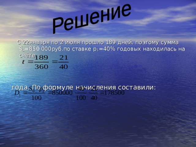  С 22января по 2 июля прошло 189 дней, поэтому сумма   S 0 =850 000руб.по ставке p 1 =40% годовых находилась на счёте года. По формуле начисления составили: 