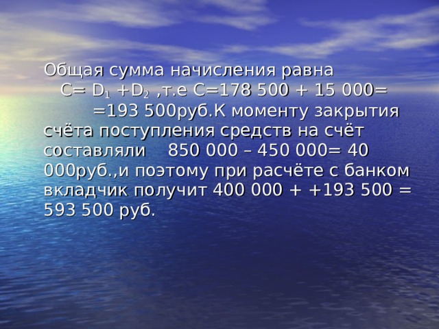  Общая сумма начисления равна   C= D 1 +D 2  ,т.е C =178 500 + 15 000= =193 500руб.К моменту закрытия счёта поступления средств на счёт составляли 850 000 – 450 000= 40 000руб.,и поэтому при расчёте с банком вкладчик получит 400 000 + +193 500 = 593 500 руб. 