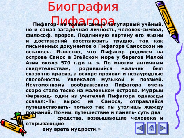 Биография Пифагора Пифагор- не только самый популярный учёный, но и самая загадочная личность, человек-символ, философ, пророк. Подлинную картину его жизни и достижений восстановить трудно, так как письменных документов о Пифагоре Самосском не осталось. Известно, что Пифагор родился на острове Самос в Эгейском море у берегов Малой Азии около 570 г.до н. э. По многим античным свидетельствам, родившийся мальчик был сказочно красив, а вскоре проявил и незаурядные способности. Увлекался музыкой и поэзией. Неугомонному воображению Пифагора очень скоро стало тесно на маленьком острове. Мудрый Ферекид- один из учителей Пифагора однажды сказал: « Ты вырос из Самоса, отправляйся путешествовать- только так ты утолишь жажду познаний. Помни: путешествие и память- суть два  средства, возвышающие человека и открывающие  ему врата мудрости.» 