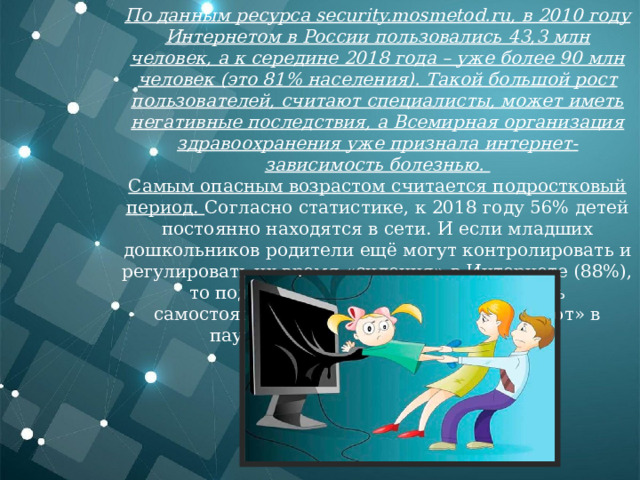 По данным ресурса security.mosmetod.ru, в 2010 году Интернетом в России пользовались 43,3 млн человек, а к середине 2018 года – уже более 90 млн человек (это 81% населения). Такой большой рост пользователей, считают специалисты, может иметь негативные последствия, а Всемирная организация здравоохранения уже признала интернет-зависимость болезнью.  Самым опасным возрастом считается подростковый период. Согласно статистике, к 2018 году 56% детей постоянно находятся в сети. И если младших дошкольников родители ещё могут контролировать и регулировать их время «сидения» в Интернете (88%), то подростки, в основном, входят в сеть самостоятельно. Лишь 7% из них «зависают» в паутине под присмотром взрослых. 