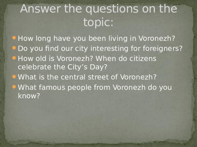 Answer the questions on the topic: How long have you been living in Voronezh? Do you find our city interesting for foreigners? How old is Voronezh? When do citizens celebrate the City’s Day? What is the central street of Voronezh? What famous people from Voronezh do you know? 